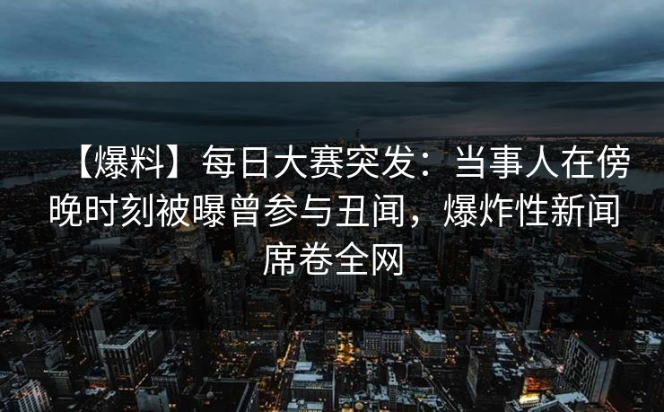 【爆料】每日大赛突发：当事人在傍晚时刻被曝曾参与丑闻，爆炸性新闻席卷全网