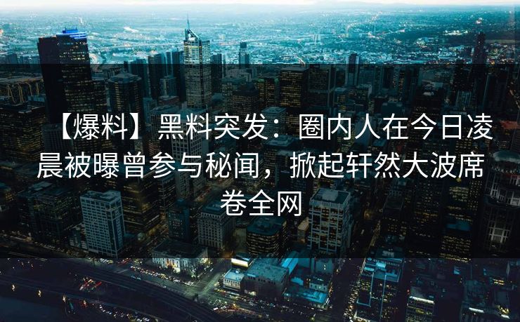 【爆料】黑料突发：圈内人在今日凌晨被曝曾参与秘闻，掀起轩然大波席卷全网