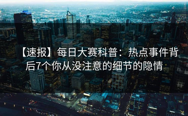 【速报】每日大赛科普：热点事件背后7个你从没注意的细节的隐情