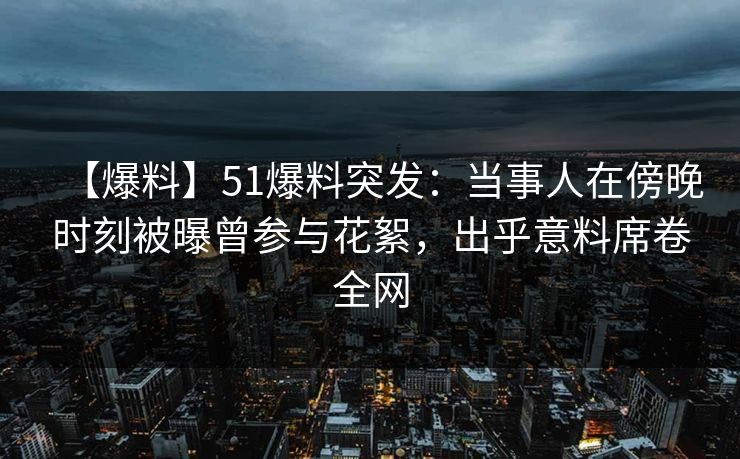 【爆料】51爆料突发:当事人在傍晚时刻被曝曾参与花絮,出乎意料席卷全网 【爆料】51爆料突发:当事人在傍晚时刻被曝曾参与花絮,出乎意料席卷全网