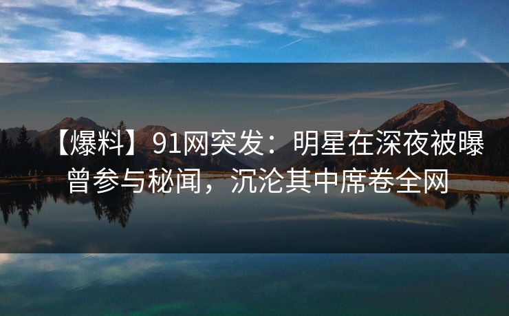 【爆料】91网突发:明星在深夜被曝曾参与秘闻,沉沦其中席卷全网 【爆料】91网突发:明星在深夜被曝曾参与秘闻,沉沦其中席卷全网