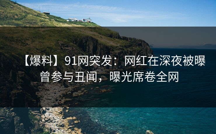 【爆料】91网突发：网红在深夜被曝曾参与丑闻，曝光席卷全网