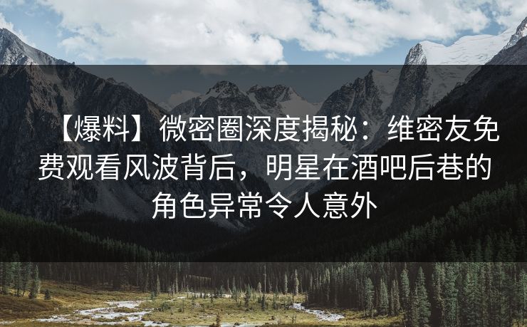 【爆料】微密圈深度揭秘：维密友免费观看风波背后，明星在酒吧后巷的角色异常令人意外