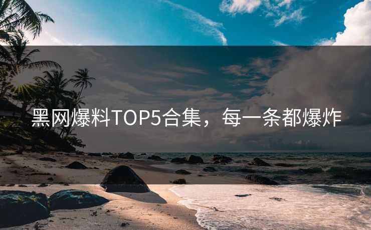 黑网爆料TOP5合集，每一条都爆炸