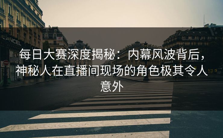 每日大赛深度揭秘：内幕风波背后，神秘人在直播间现场的角色极其令人意外