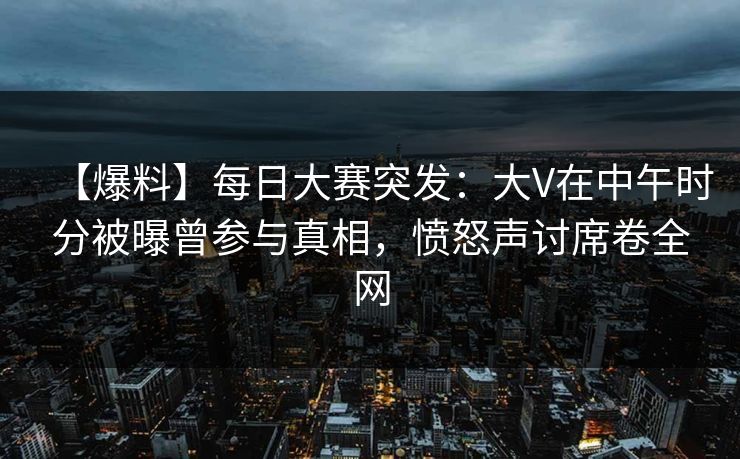 【爆料】每日大赛突发：大V在中午时分被曝曾参与真相，愤怒声讨席卷全网