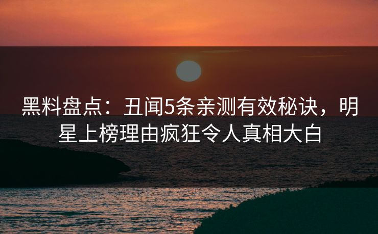 黑料盘点：丑闻5条亲测有效秘诀，明星上榜理由疯狂令人真相大白