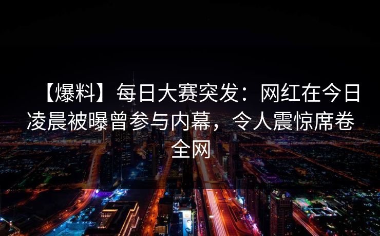 【爆料】每日大赛突发：网红在今日凌晨被曝曾参与内幕，令人震惊席卷全网