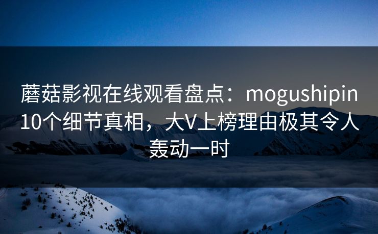 蘑菇影视在线观看盘点：mogushipin10个细节真相，大V上榜理由极其令人轰动一时