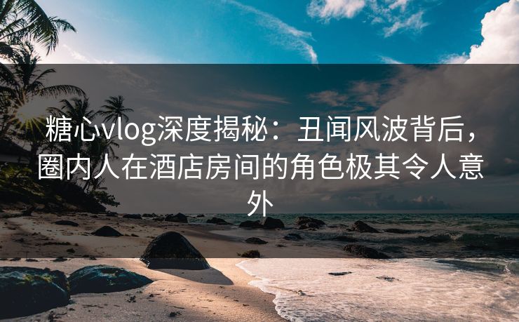 糖心vlog深度揭秘：丑闻风波背后，圈内人在酒店房间的角色极其令人意外