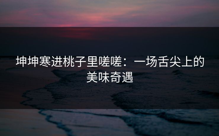 坤坤寒进桃子里嗟嗟：一场舌尖上的美味奇遇