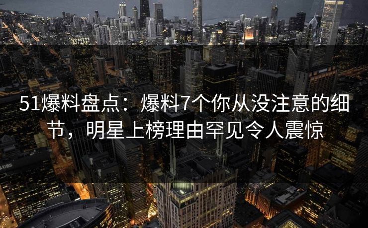 51爆料盘点：爆料7个你从没注意的细节，明星上榜理由罕见令人震惊