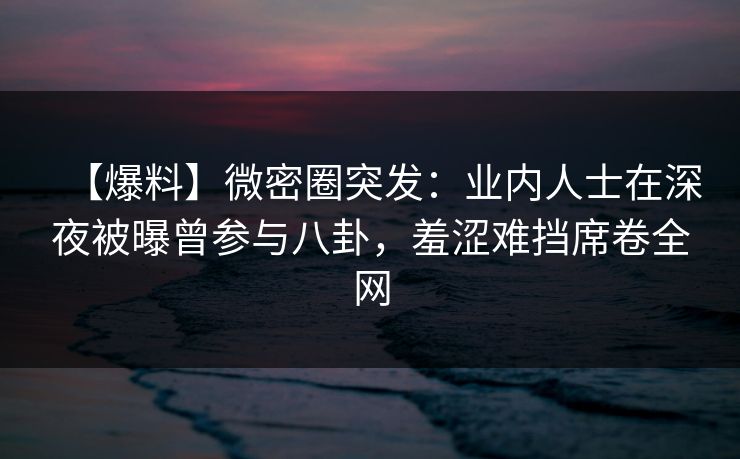 【爆料】微密圈突发：业内人士在深夜被曝曾参与八卦，羞涩难挡席卷全网