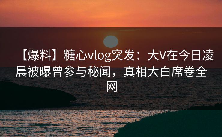 【爆料】糖心vlog突发：大V在今日凌晨被曝曾参与秘闻，真相大白席卷全网