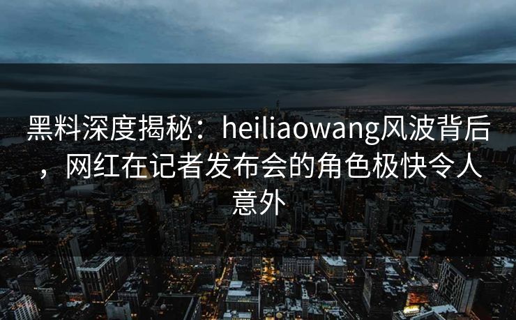 黑料深度揭秘:heiliaowang风波背后,网红在记者发布会的角色极快令人意外 黑料深度揭秘:heiliaowang风波背后,网红在记者发布会的角色极快令人意外