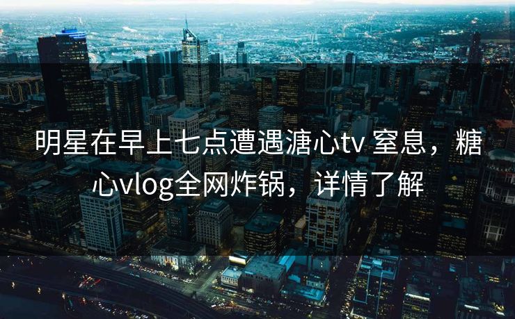 明星在早上七点遭遇溏心tv 窒息，糖心vlog全网炸锅，详情了解