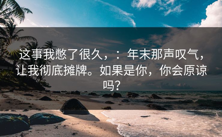 这事我憋了很久，：年末那声叹气，让我彻底摊牌。如果是你，你会原谅吗？
