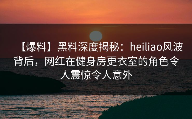 【爆料】黑料深度揭秘：heiliao风波背后，网红在健身房更衣室的角色令人震惊令人意外