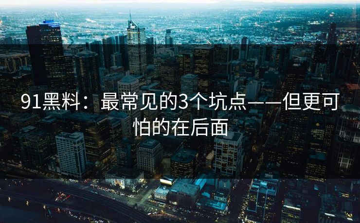 91黑料：最常见的3个坑点——但更可怕的在后面
