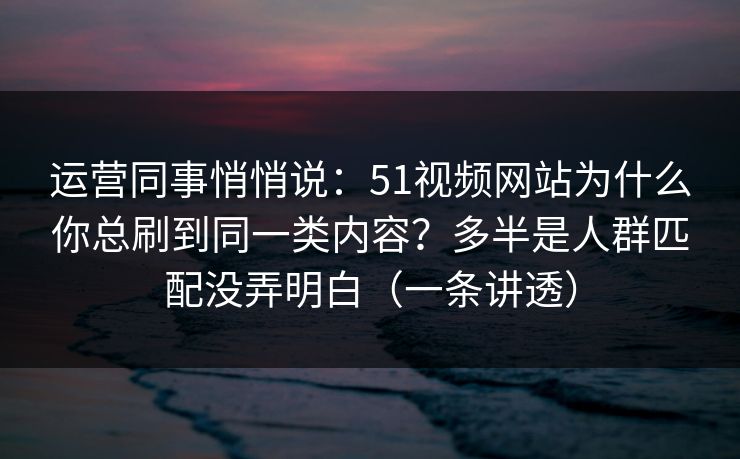 运营同事悄悄说：51视频网站为什么你总刷到同一类内容？多半是人群匹配没弄明白（一条讲透）