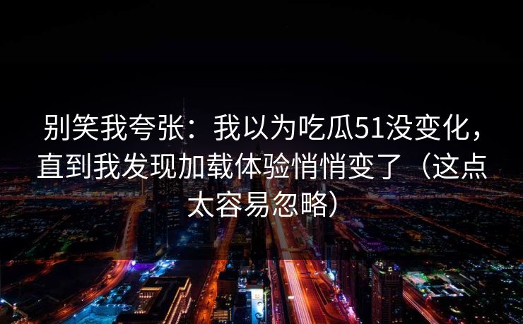别笑我夸张:我以为吃瓜51没变化,直到我发现加载体验悄悄变了(这点太容易忽略) 别笑我夸张:我以为吃瓜51没变化,直到我发现加载体验悄悄变了(这点太容易忽略)