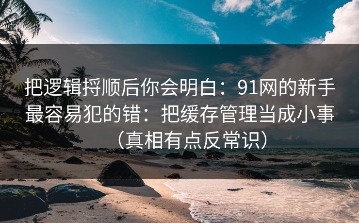 把逻辑捋顺后你会明白：91网的新手最容易犯的错：把缓存管理当成小事（真相有点反常识）