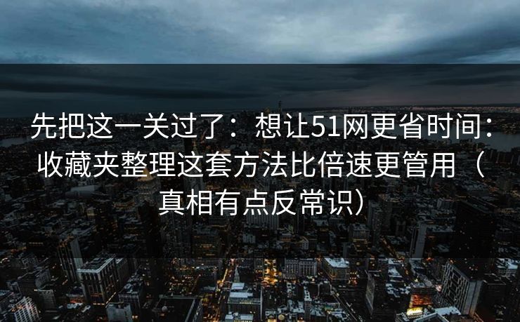 先把这一关过了：想让51网更省时间：收藏夹整理这套方法比倍速更管用（真相有点反常识）