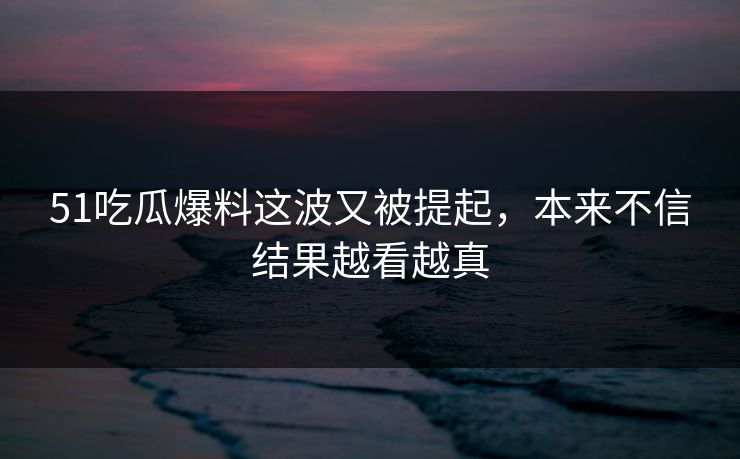 51吃瓜爆料这波又被提起，本来不信结果越看越真