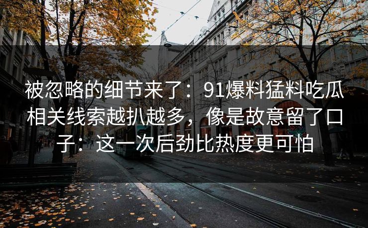 被忽略的细节来了：91爆料猛料吃瓜相关线索越扒越多，像是故意留了口子：这一次后劲比热度更可怕