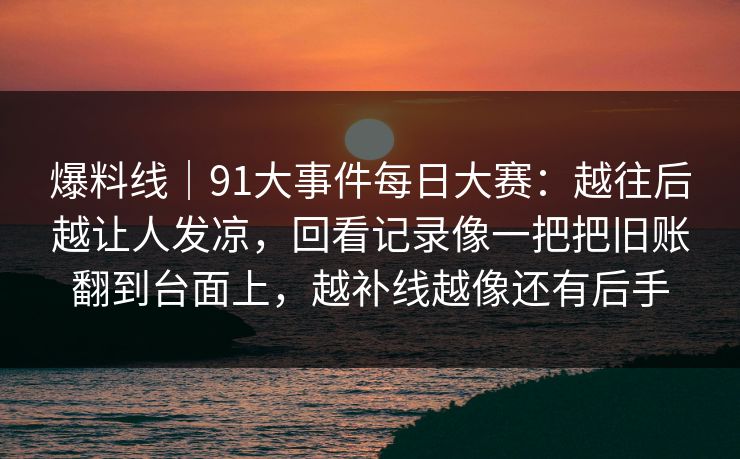 爆料线|91大事件每日大赛:越往后越让人发凉,回看记录像一把把旧账翻到台面上,越补线越像还有后手 爆料线|91大事件每日大赛:越往后越让人发凉,回看记录像一把把旧账翻到台面上,越补线越像还有后手